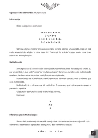 Operações Fundamentais: Multiplicação
Introdução
Dado os seguintes exemplos:
3 + 3 + 3 + 3 + 3 = 15
2 + 2 + 2 = 6
4 + 4 + 4 + 4 + 4 + 4 = 24
5 + 5 + 5 + 5 + 5 = 25
Como podemos reparar em cada exemplo, foi feita apenas uma adição, mas um tipo
muito especial de adição, e para esse tipo “especial de adição” é que surgiu uma nova
operação: a multiplicação.
Multiplicação
A multiplicação é a terceira das operações fundamentais; ela é indicada pelo sinal X ou
por um ponto ( . ), que se lê “vezes” ou “multiplicado por”. Os termos ou fatores da multiplicação
recebem, também nome especiais: multiplicando e multiplicador.
Multiplicando é o número que, na multiplicação, serve de parcela, ou é o número que
será multiplicado.
Multiplicador é o número que irá multiplicar; é o número que indica quantas vezes a
parcela foi repetida.
O resultado da multiplicação é chamado de produto.
Exemplo:
4
X 2
8
Interpretação da Multiplicação
Sejam dados dois conjuntos A e B, o conjunto A com a elementos e o conjunto B com b
elementos; dizemos que o produto é o conjunto C de c elementos, tal que:
a x b = c ou a . b = c
13
 
