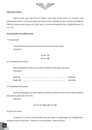 Aplicação prática
Vamos supor que José tenha 4 balas e seu irmão Paulo tenha 12. Fazendo uma
comparação entre o número de balas que cada um tem, verificamos que o número de balas de
Paulo é 3 vezes maior do que o de José, isto é, o número de balas de José, multiplicado por 3 (3
x 4 = 12).
Propriedades da multiplicação
1. Fechamento
O produto de dois números inteiros é sempre um número inteiro
Exemplos:
3 x 4 = 12
5 x 4 = 20
2. Propriedade Comutativa
Esta propriedade nos diz que a ordem dos fatores não altera o produto
Exemplos:
4 x 2 = 8 . . . . . . . . . . . . . . . . . . . . . . . . . . . . . . . . . . . . . . . . . . . . . . . 2 x 4 = 8
3 x 6 = 18 . . . . . . . . . . . . . . . . . . . . . . . . . . . . . . . . . . . . . . . . . . . . . . 6 x 3 = 8
3. PropriedadeAssociativa
Numa multiplicação de vários fatores, podemos substituir dois ou mais desses fatores
pelo produto efetuado entre eles.
Exemplo:
2 x 3 x 4 = 24 ou 6 x 4 = 24
4. Elemento neutro
O número 1 é o único número inteiro que não altera a multiplicação, se multiplicarmos
qualquer número inteiro por 1, teremos, como resultado, próprio número.
14
 