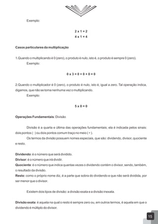 Exemplo:
2 x 1 = 2
4 x 1 = 4
Casos particulares da multiplicação
1.Quando o multiplicando é 0 (zero), o produto é nulo, isto é, o produto é sempre 0 (zero).
Exemplo:
0 x 3 = 0 + 0 + 0 = 0
2.Quando o multiplicador é 0 (zero), o produto é nulo, isto é, igual a zero. Tal operação indica,
digamos, que não se toma nenhuma vez o multiplicando.
Exemplo:
5 x 0 = 0
Operações Fundamentais: Divisão
Divisão é a quarta e última das operações fundamentais; ela é indicada pelos sinais:
dois pontos ( : ) ou dois pontos comum traço no meio ( ÷ ).
Os termos da divisão possuem nomes especiais, que são: dividendo, divisor, quociente
e resto.
Dividendo: é o número que será dividido.
Divisor: é o número que irá dividir.
Quociente: é o número que indica quantas vezes o dividendo contém o divisor, sendo, também,
o resultado da divisão.
Resto: como o próprio nome diz, é a parte que sobra do dividendo e que não será dividida, por
ser menor que o divisor.
Existem dois tipos de divisão: a divisão exata e a divisão inexata.
Divisão exata: é aquela na qual o resto é sempre zero ou, em outros termos, é aquela em que o
dividendo é múltiplo do divisor.
15
 