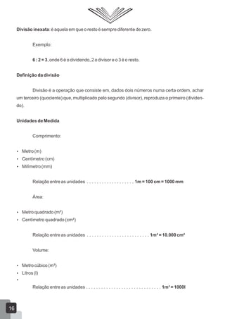 Divisão inexata: é aquela em que o resto é sempre diferente de zero.
Exemplo:
6 : 2 = 3, onde 6 é o dividendo, 2 o divisor e o 3 é o resto.
Definição da divisão
Divisão é a operação que consiste em, dados dois números numa certa ordem, achar
um terceiro (quociente) que, multiplicado pelo segundo (divisor), reproduza o primeiro (dividen-
do).
Unidades de Medida
Comprimento:
 Metro (m)
 Centímetro (cm)
 Milímetro (mm)
Relação entre as unidades . . . . . . . . . . . . . . . . . . . 1m = 100 cm = 1000 mm
Área:
 Metro quadrado (m²)
 Centímetro quadrado (cm²)
Relação entre as unidades . . . . . . . . . . . . . . . . . . . . . . . . . 1m² = 10.000 cm²
Volume:
 Metro cúbico (m³)
 Litros (l)

Relação entre as unidades . . . . . . . . . . . . . . . . . . . . . . . . . . . . . . 1m³ = 1000l
16
 
