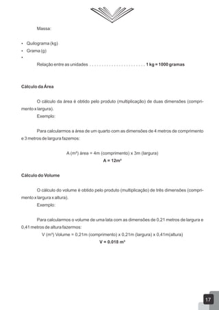 Massa:
 Quilograma (kg)
 Grama (g)

Relação entre as unidades . . . . . . . . . . . . . . . . . . . . . . . 1 kg = 1000 gramas
Cálculo da Área
O cálculo da área é obtido pelo produto (multiplicação) de duas dimensões (compri-
mento x largura).
Exemplo:
Para calcularmos a área de um quarto com as dimensões de 4 metros de comprimento
e 3 metros de largura fazemos:
A (m²) área = 4m (comprimento) x 3m (largura)
A = 12m²
Cálculo do Volume
O cálculo do volume é obtido pelo produto (multiplicação) de três dimensões (compri-
mento x largura x altura).
Exemplo:
Para calcularmos o volume de uma lata com as dimensões de 0,21 metros de largura e
0,41 metros de altura fazermos:
V (m³) Volume = 0,21m (comprimento) x 0,21m (largura) x 0,41m(altura)
V = 0.018 m³
17
 