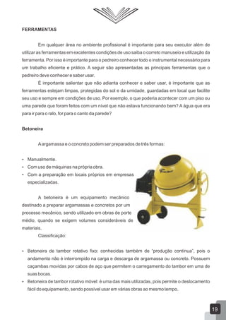 FERRAMENTAS
Em qualquer área no ambiente profissional é importante para seu executor além de
utilizar as ferramentas em excelentes condições de uso saiba o correto manuseio e utilização da
ferramenta. Por isso é importante para o pedreiro conhecer todo o instrumental necessário para
um trabalho eficiente e prático. A seguir são apresentadas as principais ferramentas que o
pedreiro deve conhecer e saber usar.
É importante salientar que não adianta conhecer e saber usar, é importante que as
ferramentas estejam limpas, protegidas do sol e da umidade, guardadas em local que facilite
seu uso e sempre em condições de uso. Por exemplo, o que poderia acontecer com um piso ou
uma parede que foram feitos com um nível que não estava funcionando bem? A água que era
para ir para o ralo, for para o canto da parede?
Betoneira
Aargamassa e o concreto podem ser preparados de três formas:
 Manualmente.
 Com uso de máquinas na própria obra.
 Com a preparação em locais próprios em empresas
especializadas.
A betoneira é um equipamento mecânico
destinado a preparar argamassas e concretos por um
processo mecânico, sendo utilizado em obras de porte
médio, quando se exigem volumes consideráveis de
materiais.
Classificação:
 Betoneira de tambor rotativo fixo: conhecidas também de “produção contínua”, pois o
andamento não é interrompido na carga e descarga de argamassa ou concreto. Possuem
caçambas movidas por cabos de aço que permitem o carregamento do tambor em uma de
suas bocas.
 Betoneira de tambor rotativo móvel: é uma das mais utilizadas, pois permite o deslocamento
fácil do equipamento, sendo possível usar em várias obras ao mesmo tempo.
19
 