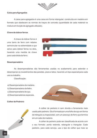 Caixa paraAgregados
A caixa para agregados é uma caixa em forma retangular, construída em madeira em
formato que obedecem as normas de traços de concreto (quantidade de cada material na
mistura em função de agregado utilizado).
Chave de dobrar ferros
A chave de dobrar ferros é
uma barra de ferro com rebaixo
semicircular na extremidade e que
serve para dobrar ferros na obra,
havendo uma medida de chave
para cada bitola de ferro.
Desempenadeira
As desempenadeiras são ferramentas usadas no acabamento para estender e
desempenar os revestimentos das paredes, pisos e tetos, havendo um tipo especial para cada
uso ou trabalho.
Classificação:
a) Desempenadeira de madeira.
b) Desempenadeira de feltro.
c) Desempenadeira de aço.
d) Desempenadeiras especiais.
Colher de Pedreiro
A colher de pedreiro é sem dúvida a ferramenta mais
usada pelo pedreiro. Ela é formada por uma folha de aço em forma
de triângulo ou trapezoidal, com um pescoço de ferro que termina
em um cabo de madeira.
A colher de pedreiro pode ser classificada de acordo com
o seu formato: ponta redonda, retangular e triangular. Cada
pedreiro, para cada serviço, usa o tipo de colher que mais se
20
 