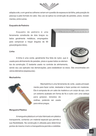 adapta a ele, e em geral as colheres variam em questão de espessura da folha, pela posição do
pescoço e pelo formato do cabo. Seu uso se aplica na construção de paredes, pisos, revesti-
mentos, entre outras.
Esquadro de Pedreiro
Esquadro de pedreiro é uma
ferramenta constituída de dois braços ou
lados geralmente metálicos, empregados
para comprovar e traçar ângulos de 90
graus(ângulos retos).
Linha
A linha é uma corda, geralmente fina feita de nylon, que é
usada para alinhamento de paredes, pisos e quase todos os elemen-
tos da construção. É bastante usado no controle de alinhamento,
sendo seu uso aplicado nas demarcações, para estabelecer os eixos. São encontradas em
vários diâmetros (espessuras).
Machadinha
Machadinha é uma ferramenta de corte, usada principal-
mente para fazer cortar, desbastar e fazer pontas em madeiras.
Ela é composta de um cabo de madeira e um corpo de aço, com
um extremo acabado em forma de fio e outro com uma cabeça
para golpear, dotadas de
orelhas, podendo ser usada
para retirar pregos.
Mangueira Plástica
Amangueira plástica é um tubo fabricado em plástico
transparente, contendo um material especial que permite a
sua flexibilidade. Na construção é utilizada para determinar
pontos de mesmo nível e a transparência permite a visibilida-
21
 