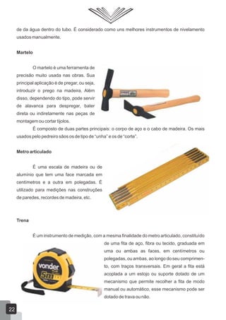 de da água dentro do tubo. É considerado como uns melhores instrumentos de nivelamento
usados manualmente.
Martelo
O martelo é uma ferramenta de
precisão muito usada nas obras. Sua
principal aplicação é de pregar, ou seja,
introduzir o prego na madeira. Além
disso, dependendo do tipo, pode servir
de alavanca para despregar, bater
direta ou indiretamente nas peças de
montagem ou cortar tijolos.
É composto de duas partes principais: o corpo de aço e o cabo de madeira. Os mais
usados pelo pedreiro sãos os de tipo de “unha” e os de “corte”.
Metro articulado
É uma escala de madeira ou de
alumínio que tem uma face marcada em
centímetros e a outra em polegadas. É
utilizado para medições nas construções
de paredes, recordes de madeira, etc.
Trena
É um instrumento de medição, com a mesma finalidade do metro articulado, constituído
de uma fita de aço, fibra ou tecido, graduada em
uma ou ambas as faces, em centímetros ou
polegadas, ou ambas, ao longo do seu comprimen-
to, com traços transversais. Em geral a fita está
acoplada a um estojo ou suporte dotado de um
mecanismo que permite recolher a fita de modo
manual ou automático, esse mecanismo pode ser
dotado de trava ou não.
22
 