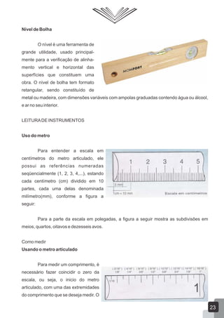 Nível de Bolha
O nível é uma ferramenta de
grande utilidade, usado principal-
mente para a verificação de alinha-
mento vertical e horizontal das
superfícies que constituem uma
obra. O nível de bolha tem formato
retangular, sendo constituído de
metal ou madeira, com dimensões variáveis com ampolas graduadas contendo água ou álcool,
e ar no seu interior.
LEITURADE INSTRUMENTOS
Uso do metro
Para entender a escala em
centímetros do metro articulado, ele
possui as referências numeradas
seqüencialmente (1, 2, 3, 4,...), estando
cada centímetro (cm) dividido em 10
partes, cada uma delas denominada
milímetro(mm), conforme a figura a
seguir:
Para a parte da escala em polegadas, a figura a seguir mostra as subdivisões em
meios, quartos, oitavos e dezesseis avos.
Como medir
Usando o metro articulado
Para medir um comprimento, é
necessário fazer coincidir o zero da
escala, ou seja, o inicio do metro
articulado, com uma das extremidades
do comprimento que se deseja medir. O
23
 