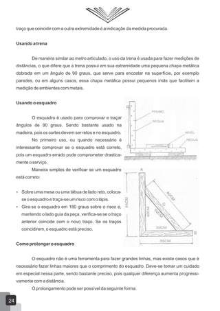 traço que coincidir com a outra extremidade é a indicação da medida procurada.
Usando a trena
De maneira similar ao metro articulado, o uso da trena é usada para fazer medições de
distâncias, o que difere que a trena possui em sua extremidade uma pequena chapa metálica
dobrada em um ângulo de 90 graus, que serve para encostar na superfície, por exemplo
paredes, ou em alguns casos, essa chapa metálica possui pequenos imãs que facilitem a
medição de ambientes com metais.
Usando o esquadro
O esquadro é usado para comprovar e traçar
ângulos de 90 graus. Sendo bastante usado na
madeira, pois os cortes devem ser retos e no esquadro.
No primeiro uso, ou quando necessário é
interessante comprovar se o esquadro está correto,
pois um esquadro errado pode comprometer drastica-
mente o serviço.
Maneira simples de verificar se um esquadro
está correto:
 Sobre uma mesa ou uma tábua de lado reto, coloca-
se o esquadro e traça-se um risco com o lápis.
 Gira-se o esquadro em 180 graus sobre o risco e,
mantendo o lado guia da peça, verifica-se se o traço
anterior coincide com o novo traço. Se os traços
coincidirem, o esquadro está preciso.
Como prolongar o esquadro
O esquadro não é uma ferramenta para fazer grandes linhas, mas existe casos que é
necessário fazer linhas maiores que o comprimento do esquadro. Deve-se tomar um cuidado
em especial nessa parte, sendo bastante preciso, pois qualquer diferença aumenta progressi-
vamente com a distância.
O prolongamento pode ser possível da seguinte forma:
24
 