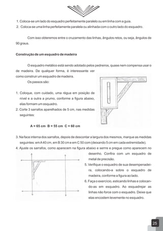 1. Coloca-se um lado do esquadro perfeitamente paralelo ou em linha com a guia.
2. Coloca-se uma linha perfeitamente paralela ou alinhada com o outro lado do esquadro.
Com isso obteremos entre o cruzamento das linhas, ângulos retos, ou seja, ângulos de
90 graus.
Construção de um esquadro de madeira
O esquadro metálico está sendo adotado pelos pedreiros, quase nem compensa usar o
de madeira. De qualquer forma, é interessante ver
como construir um esquadro de madeira.
Os passos são:
1. Coloque, com cuidado, uma régua em posição de
nível e a outra a prumo, conforme a figura abaixo,
elas formam um esquadro.
2. Corte 3 sarrafos aparelhados de 5 cm, nas medidas
seguintes:
A = 65 cm B = 55 cm C = 60 cm
3. Na face interna dos sarrafos, depois de descontar a largura dos mesmos, marque as medidas
seguintes: emA40 cm, em B 30 cm e em C 50 com (deixando 5 cm em cada extremidade).
4. Ajuste os sarrafos, como aparecem na figura abaixo e serrre e pregue como aparecem no
desenho. Confira com um esquadro de
metal de precisão.
5. Verifique o esquadro de sua desempenadei-
ra, colocando-a sobre o esquadro de
madeira, conforme a figura ao lado.
6. Faça o exercício, esticando linhas e colocan-
do-as em esquadro. Ao esquadrejar as
linhas não force com o esquadro. Deixe que
elas encostem levemente no esquadro.
25
 