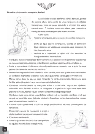 Tirando o nível usando mangueira de nível
Essa técnica consiste de marcar pontos de níveis, pontos
de mesma altura, com auxílio de uma mangueira de plástico
transparente, cheia de água, seguindo o princípio dos vasos
comunicantes. É bastante usada nas obras, pois proporciona
condições de estabelecer pontos de níveis distantes.
Como fazer:
 Preparar a mangueira, se necessário, desenrole a mangueira.

 Encha de água potável a mangueira, usando um balde com
água e podendo ser usada para sucção da água, colocando no
bico de uma torneira.
 Verificar se a superfície da água dos dois extremos da
mangueira está na mesma altura.
 Conduzir a mangueira até o local do nivelamento, não se esquecendo de tampar os extremos
da mangueira com os polegares, evitando assim que água fuja e impedir a entrada de ar.
 Iniciar a operação de nivelamento, devendo contar nesse momento com a ajuda de outra
pessoa (um servente, ou um outro pedreiro).
 Determinar um ponto inicial de referência numa parede, ponto este que facilite o atendimento
as condições do projeto e colocando numa altura que atenda a execução do nivelamento
 Marcar com o lápis ou giz, um traço horizontal no ponto determinado. Geralmente para
facilitar a identificação do traço, coloca-se um símbolo abaixo.
 Coloca-se uma das pontas da mangueira sobre o ponto inicial, segura pelo ajudante,
mantendo ainda fechado o orifício da mangueira. A superfície da água deve estar bem
próxima da marca, ficando o outro extremo também fechado pelo operador.
 Conduzir a outra ponta para o segundo local onde deverá ser marcado o ponto de nível, que
deverá ser escolhido, antes de iniciar o trabalho. Quando os pontos forem distantes, colocar
pontos intermediários provisórios.
 Colocar a outra ponta sobre o local que esteja aproximado da altura do primeiro ponto de
referência.
 Destampar a ponta da mangueira e avisar o
ajudante a fazer o mesmo em seu ponto inicial.
 Executar o nivelamento
 Avisar o ajudante a colocar o nível da superfície
da água na mesma altura do traço inicial.
26
 