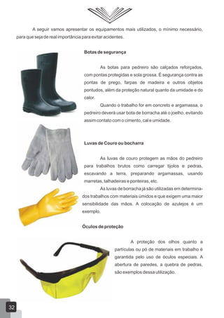 A seguir vamos apresentar os equipamentos mais utilizados, o mínimo necessário,
para que seja de real importância para evitar acidentes.
Botas de segurança
As botas para pedreiro são calçados reforçados,
com pontas protegidas e sola grossa. É segurança contra as
pontas de prego, farpas de madeira e outros objetos
pontudos, além da proteção natural quanto da umidade e do
calor.
Quando o trabalho for em concreto e argamassa, o
pedreiro deverá usar bota de borracha até o joelho, evitando
assim contato com o cimento, cal e umidade.
Luvas de Couro ou bocharra
As luvas de couro protegem as mãos do pedreiro
para trabalhos brutos como carregar tijolos e pedras,
escavando a terra, preparando argamassas, usando
marretas, talhadeiras e ponteiras, etc.
As luvas de borracha já são utilizadas em determina-
dos trabalhos com materiais úmidos e que exigem uma maior
sensibilidade das mãos. A colocação de azulejos é um
exemplo.
Óculos de proteção
A proteção dos olhos quanto a
partículas ou pó de materiais em trabalho é
garantida pelo uso de óculos especiais. A
abertura de paredes, a quebra de pedras,
são exemplos dessa utilização.
32
 