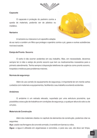 Capacete
O capacete é proteção do pedreiro contra a
queda de materiais, podendo ser de plástico ou
metálico.
Narizeira
A narizeira ou máscara é um aparelho adapta-
do ao nariz e contém um filtro que protege o operário contra o pó, gases e outras substâncias
nocivas à saúde.
Estojo de Pronto Socorro
O certo é não ocorrer acidentes em seu trabalho. Mas, em necessidade, devemos
sempre ter á mão o estojo de pronto socorro que tem os medicamentos ncessários para o
primeiro atendimento. Tenha sempre à disposição telefones de urgência como pronto socorro,
hospitais e médicos para problemas maiores.
Normas de segurança
Além do uso correto do equipamento de segurança, é importante ter em mente certos
cuidados com materiais e equipamentos, facilitando o seu trabalho e evitando acidentes.
Andaimes
O andaime é um estrado elevado, suportado por uma estrutura provisória, que
possibilita a execução de trabalhos em condições de segurança, a qualquer altura do solo ou de
um piso.
Materiais de Construção
Além dos materiais citados no capítulo de elementos da construção, podemos citar os
seguintes:
Aço: usado nas ferragens de concreto armado, é vendido em barras ou rolos.
Água: a água é utilizada em argamassas e concretos, e para seu uso, ela deve ser limpa,
33
 
