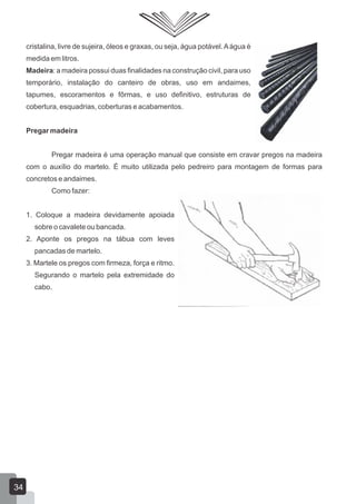 cristalina, livre de sujeira, óleos e graxas, ou seja, água potável.Aágua é
medida em litros.
Madeira: a madeira possui duas finalidades na construção civil, para uso
temporário, instalação do canteiro de obras, uso em andaimes,
tapumes, escoramentos e fôrmas, e uso definitivo, estruturas de
cobertura, esquadrias, coberturas e acabamentos.
Pregar madeira
Pregar madeira é uma operação manual que consiste em cravar pregos na madeira
com o auxílio do martelo. É muito utilizada pelo pedreiro para montagem de formas para
concretos e andaimes.
Como fazer:
1. Coloque a madeira devidamente apoiada
sobre o cavalete ou bancada.
2. Aponte os pregos na tábua com leves
pancadas de martelo.
3. Martele os pregos com firmeza, força e ritmo.
Segurando o martelo pela extremidade do
cabo.
34
 