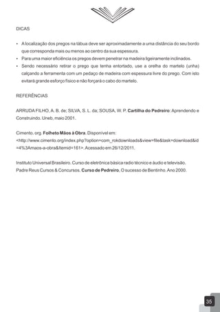 DICAS
 A localização dos pregos na tábua deve ser aproximadamente a uma distância do seu bordo
que corresponda mais ou menos ao centro da sua espessura.
 Para uma maior eficiência os pregos devem penetrar na madeira ligeiramente inclinados.
 Sendo necessário retirar o prego que tenha entortado, use a orelha do martelo (unha)
calçando a ferramenta com um pedaço de madeira com espessura livre do prego. Com isto
evitará grande esforço físico e não forçará o cabo do martelo.
REFERÊNCIAS
ARRUDA FILHO, A. B. de; SILVA, S. L. da; SOUSA, W. P. Cartilha do Pedreiro: Aprendendo e
Construindo. Uneb, maio 2001.
Cimento. org. Folheto Mãos à Obra. Disponível em:
<http://www.cimento.org/index.php?option=com_rokdownloads&view=file&task=download&id
=4%3Amaos-a-obra&Itemid=161>.Acessado em 26/12/2011.
Instituto Universal Brasileiro. Curso de eletrônica básica radio técnico e áudio e televisão.
Padre Reus Cursos & Concursos. Curso de Pedreiro, O sucesso de Bentinho.Ano 2000.
35
 