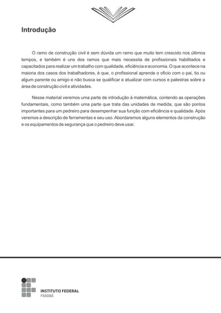 Introdução
O ramo de construção civil é sem dúvida um ramo que muito tem crescido nos últimos
tempos, e também é uns dos ramos que mais necessita de profissionais habilitados e
capacitados para realizar um trabalho com qualidade, eficiência e economia. O que acontece na
maioria dos casos dos trabalhadores, é que, o profissional aprende o oficio com o pai, tio ou
algum parente ou amigo e não busca se qualificar e atualizar com cursos e palestras sobre a
área de construção civil e atividades.
Nesse material veremos uma parte de introdução à matemática, contendo as operações
fundamentais, como também uma parte que trata das unidades de medida, que são pontos
importantes para um pedreiro para desempenhar sua função com eficiência e qualidade. Após
veremos a descrição de ferramentas e seu uso. Abordaremos alguns elementos da construção
e os equipamentos de segurança que o pedreiro deve usar.
 