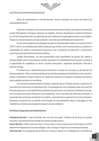 HISTÓRIADO EMPREENDEDORISMO
Antes de apresentá-los a família Bonfim, vamos conhecer um pouco da história do
empreendedorismo?
Você deve conhecer uma pessoa extremamente determinada, que depois de enfrentar
muitas dificuldades conseguiu alcançar um objetivo. Quando estudamos a história do Brasil e
do mundo frequentemente nos deparamos com histórias de superação humana e tecnológica.
Pessoas empreendedoras sempre existiram, mas não eram definidas com esse termo.
Os primeiros registros da utilização da palavra empreendedor datam dos séculos XVII e
XVIII. O termo era utilizado para definir pessoas que tinham como característica a ousadia e a
capacidade de realizar movimentos financeiros com o propósito de estimular o crescimento
econômico por intermédio de atitudes criativas.
Joseph Schumpeter, um dos economistas mais importantes do século XX, define o
empreendedor como uma pessoas versátil, que possui as habilidades técnicas para produzir e
a capacidade de capitalizar ao reunir recursos financeiros, organizar operações internas e
realizar vendas.
É notável que o desenvolvimento econômico e social de uma país se dá através de
empreendedores. São os empreendedores os indivíduos capazes de identificar e criar oportuni-
dades e transformar ideias criativas em negócios lucrativos e soluções e projetos inovadores
para questões sociais e comunitárias.
O movimento empreendedor começou a ganhar força no Brasil durante a abertura de
mercado que transcorreu na década de 90. A importação de uma variedade cada vez maior de
produtos provocou uma significativa mudança na economia e as empresas brasileiras precisa-
ram se reestruturar para manterem-se competitivas. Com uma série de reformas do Estado, a
expansão das empresas brasileiras se acelerou, acarretando o surgimento de novos empreen-
dimentos e trazendo luz à questão da formação do empreendedor.íngua e linguagem e sua
importância na leitura e produção de textos do nosso cotidiano.
Perfil dos integrantes da família Bonfim
Felisberto Bonfim: O pai da família, tem 40 anos de idade. Trabalha há 20 anos na mesma
empresa, mas sempre teve vontade de investir em algo próprio.
Pedro Bonfim: O filho mais novo tem 15 anos e faz o curso de técnico em informática no IFPR.
Altamente integrado às novas tecnologias, não consegue imaginar uma vida desconectada.
Clara Bonfim: A primogênita da família tem 18 anos e desde os 14 trabalha em uma ONG de
7
 