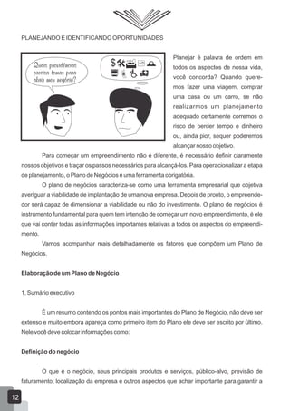 PLANEJANDO E IDENTIFICANDO OPORTUNIDADES
Planejar é palavra de ordem em
todos os aspectos de nossa vida,
você concorda? Quando quere-
mos fazer uma viagem, comprar
uma casa ou um carro, se não
realizarmos um planejamento
adequado certamente corremos o
risco de perder tempo e dinheiro
ou, ainda pior, sequer poderemos
alcançar nosso objetivo.
Para começar um empreendimento não é diferente, é necessário definir claramente
nossos objetivos e traçar os passos necessários para alcançá-los. Para operacionalizar a etapa
de planejamento, o Plano de Negócios é uma ferramenta obrigatória.
O plano de negócios caracteriza-se como uma ferramenta empresarial que objetiva
averiguar a viabilidade de implantação de uma nova empresa. Depois de pronto, o empreende-
dor será capaz de dimensionar a viabilidade ou não do investimento. O plano de negócios é
instrumento fundamental para quem tem intenção de começar um novo empreendimento, é ele
que vai conter todas as informações importantes relativas a todos os aspectos do empreendi-
mento.
Vamos acompanhar mais detalhadamente os fatores que compõem um Plano de
Negócios.
Elaboração de um Plano de Negócio
1. Sumário executivo
É um resumo contendo os pontos mais importantes do Plano de Negócio, não deve ser
extenso e muito embora apareça como primeiro item do Plano ele deve ser escrito por último.
Nele você deve colocar informações como:
Definição do negócio
O que é o negócio, seus principais produtos e serviços, público-alvo, previsão de
faturamento, localização da empresa e outros aspectos que achar importante para garantir a
12
 