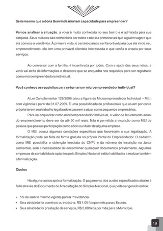 Será mesmo que a dona Benvinda não tem capacidade para empreender?
Vamos analisar a situação: a vovó é muito conhecida no seu bairro e é admirada pela sua
simpatia. Seus quitutes são conhecidos por todos e não é a primeira vez que alguém sugere que
ela comece a vendê-los. À primeira vista, o cenário parece ser favorável para que ela inicie seu
empreendimento: ela tem uma provável clientela interessada e que confia e anseia por seus
serviços.
Ao conversar com a família, é incentivada por todos. Com a ajuda dos seus netos, a
vovó vai atrás de informações e descobre que se enquadra nos requisitos para ser registrada
como microempreendedora individual.
Você conhece os requisitos para se tornar um microempreendedor individual?
A Lei Complementar 128/2008 criou a figura do Microempreendedor Individual – MEI,
com vigência a partir de 01.07.2009. É uma possibilidade de profissionais que atuam por conta
própria terem seu trabalho legalizado e passem a atuar como pequenos empresários.
Para se enquadrar como microempreendedor individual, o valor de faturamento anual
do empreendimento deve ser de até 60 mil reais. Não é permitida a inscrição como MEI de
pessoa que possua participação como sócio ou titular de alguma empresa.
O MEI possui algumas condições específicas que favorecem a sua legalização. A
formalização pode ser feita de forma gratuita no próprio Portal do Empreendedor. O cadastro
como MEI possibilita a obtenção imediata do CNPJ e do número de inscrição na Junta
Comercial, sem a necessidade de encaminhar quaisquer documentos previamente. Algumas
empresas de contabilidade optantes pelo Simples Nacional estão habilitadas a realizar também
a formalização.
Custos
Há alguns custos após a formalização. O pagamento dos custos especificados abaixo é
feito através do Documento deArrecadação do Simples Nacional, que pode ser gerado online :
 5% de salário mínimo vigente para a Previdência.
 Se a atividade for comércio ou indústria, R$ 1,00 fixo por mês para o Estado.
 Se a atividade for prestação de serviços, R$ 5,00 fixos por mês para o Município.
19
 