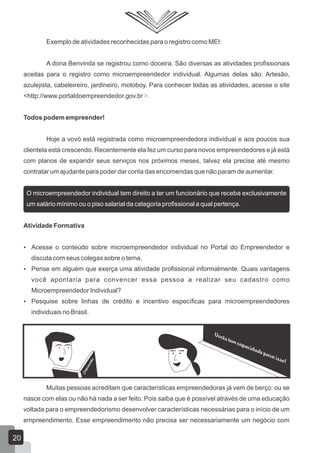 Exemplo de atividades reconhecidas para o registro como MEI:
A dona Benvinda se registrou como doceira. São diversas as atividades profissionais
aceitas para o registro como microempreendedor individual. Algumas delas são: Artesão,
azulejista, cabeleireiro, jardineiro, motoboy. Para conhecer todas as atividades, acesse o site
<http://www.portaldoempreendedor.gov.br>.
Todos podem empreender!
Hoje a vovó está registrada como microempreendedora individual e aos poucos sua
clientela está crescendo. Recentemente ela fez um curso para novos empreendedores e já está
com planos de expandir seus serviços nos próximos meses, talvez ela precise até mesmo
contratar um ajudante para poder dar conta das encomendas que não param de aumentar.
O microempreendedor individual tem direito a ter um funcionário que receba exclusivamente
um salário mínimo ou o piso salarial da categoria profissional a qual pertença.
Atividade Formativa
 Acesse o conteúdo sobre microempreendedor individual no Portal do Empreendedor e
discuta com seus colegas sobre o tema.
 Pense em alguém que exerça uma atividade profissional informalmente. Quais vantagens
você apontaria para convencer essa pessoa a realizar seu cadastro como
Microempreendedor Individual?
 Pesquise sobre linhas de crédito e incentivo específicas para microempreendedores
individuais no Brasil.
Muitas pessoas acreditam que características empreendedoras já vem de berço: ou se
nasce com elas ou não há nada a ser feito. Pois saiba que é possível através de uma educação
voltada para o empreendedorismo desenvolver características necessárias para o início de um
empreendimento. Esse empreendimento não precisa ser necessariamente um negócio com
Empreender
20
 