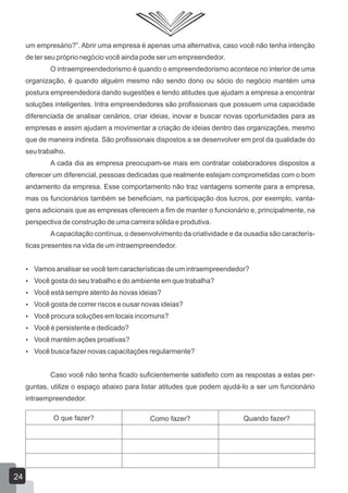 um empresário?”. Abrir uma empresa é apenas uma alternativa, caso você não tenha intenção
de ter seu próprio negócio você ainda pode ser um empreendedor.
O intraempreendedorismo é quando o empreendedorismo acontece no interior de uma
organização, é quando alguém mesmo não sendo dono ou sócio do negócio mantém uma
postura empreendedora dando sugestões e tendo atitudes que ajudam a empresa a encontrar
soluções inteligentes. Intra empreendedores são profissionais que possuem uma capacidade
diferenciada de analisar cenários, criar ideias, inovar e buscar novas oportunidades para as
empresas e assim ajudam a movimentar a criação de ideias dentro das organizações, mesmo
que de maneira indireta. São profissionais dispostos a se desenvolver em prol da qualidade do
seu trabalho.
A cada dia as empresa preocupam-se mais em contratar colaboradores dispostos a
oferecer um diferencial, pessoas dedicadas que realmente estejam comprometidas com o bom
andamento da empresa. Esse comportamento não traz vantagens somente para a empresa,
mas os funcionários também se beneficiam, na participação dos lucros, por exemplo, vanta-
gens adicionais que as empresas oferecem a fim de manter o funcionário e, principalmente, na
perspectiva de construção de uma carreira sólida e produtiva.
Acapacitação contínua, o desenvolvimento da criatividade e da ousadia são caracterís-
ticas presentes na vida de um intraempreendedor.
 Vamos analisar se você tem características de um intraempreendedor?
 Você gosta do seu trabalho e do ambiente em que trabalha?
 Você está sempre atento às novas ideias?
 Você gosta de correr riscos e ousar novas ideias?
 Você procura soluções em locais incomuns?
 Você é persistente e dedicado?
 Você mantém ações proativas?
 Você busca fazer novas capacitações regularmente?
Caso você não tenha ficado suficientemente satisfeito com as respostas a estas per-
guntas, utilize o espaço abaixo para listar atitudes que podem ajudá-lo a ser um funcionário
intraempreendedor.
O que fazer? Como fazer? Quando fazer?
24
 