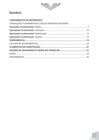 Sumário
FUNDAMENTOS DE MATEMÁTICA
OPERAÇÕES FUNDAMENTAIS COM OS NÚMEROS NATURAIS
Operações Fundamentais: Adição....................................................................................7
Operações Fundamentais: Subtração............................................................................10
Operações Fundamentais: Multiplicação........................................................................13
Operações Fundamentais: Divisão.................................................................................15
FERRAMENTAS...............................................................................................................19
LEITURA DE INSTRUMENTOS........................................................................................23
ELEMENTOS DA CONSTRUÇÃO ...................................................................................27
NOÇÕES DE SEGURANÇA E SAÚDE NO TRABALHO ................................................31
DICAS ...............................................................................................................................35
REFERÊNCIAS.................................................................................................................35
 