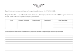 Ficha 1: Iniciando minha viagem pelo Curso de Formação Inicial e Continuada – FIC (IFPR/PRONATEC).
No quadro abaixo liste o curso de Formação Inicial e Continuada – FIC, em que você está matriculado no IFPR e as possíveis áreas de
atuação. Solicite ajuda ao seu (ua) professor (a) para o preenchimento:
O que você espera deste curso FIC? Utilize o espaço abaixo para descrever suas expectativas através de um texto breve.
_____________________________________________________________________________________________________________
_____________________________________________________________________________________________________________
_____________________________________________________________________________________________________________
_____________________________________________________________________________________________________________
_____________________________________________________________________________________________________________
_____________________________________________________________________________________________________________
_____________________________________________________________________________________________________________
_____________________________________________________________________________________________________________
_____________________________________________________________________________________________________________
_____________________________________________________________________________________________________________
Curso Programa que oferta Eixo tecnológico Demandante Áreas de atuação
 