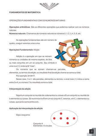 FUNDAMENTOS DE MATEMÁTICA
OPERAÇÕES FUNDAMENTAIS COM OS NÚMEROS NATURAIS
Operações aritméticas: São as diferentes operações que podemos realizar com os números
naturais.
Números naturais: Chamamos de números naturais os números 0, 1, 2, 3, 4, 5, 6, etc.
As operações fundamentais são em número de
quatro, a seguir veremos uma a uma:
Operações Fundamentais:Adição
Adição é a operação em que se reúnem
números ou unidades de mesma espécie, de dois
ou mais conjuntos em um só conjunto. Seu símbolo é
uma cruz (+), onde se lê “mais”.
Os números que se somam chamam-se parcelas,
elementos, ou termos da adição, e o resultado final da adição chama-se soma ou total.
Por exemplo: 3 + 4 = 7.
Nesse caso, 3 e 4 são parcelas, elementos ou termos; o sinal mais (+) indica a soma
entre 3 e 4; e o número 7 é o resultado soma ou total.
Interpretação da adição
SejaAum conjunto ou reunião de a elementos ou coisas e B um conjunto ou reunião de
b elementos ou coisas. Se reunirmosAe B em um só conjunto C, teremos, em C, c elementos ou
coisas, que será a soma entre a e b.
Aplicação da interpretação da adição
Seja o esquema:
Conjunto A
Elementos: 6 círculos
7
 
