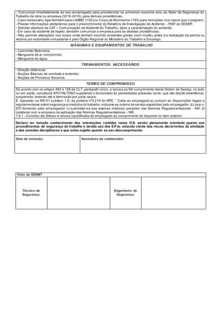 - Comunicar imediatamente ao seu encarregado para providenciar os primeiros socorros e/ou ao Setor de Segurança do
Trabalho da obra ou empresa (3216-2418), para demais providências.
- Caso necessário,ligar também para o SAMU (192) ou Corpo de Bombeiros (193) para remoções nos casos que o exigirem;
- Prestar informações verdadeiras para o preenchimento do Relatório de Investigação de Acidente – RIAT ao SESMT;
- Solicitar abertura da CAT – Comunicação de Acidente do Trabalho, após a caracterização do acidente;
- Em caso de acidente de trajeto, também comunicar a empresa para as devidas providências.
- Não permitir alterações nos locais onde tenham ocorrido acidentes graves (com morte), antes d a realização da perícia ou
vistoria por autoridade competente e pelo Órgão Regional do Ministério do Trabalho e Emprego;
MÁQUINAS E EQUIPAMENTOS DE TRABALHO
- Caminhão Betoneira;
- Mangueira de ar comprimido;
- Mangueira de água.
TREINAMENTOS NECESSÁRIOS
- Direção defensiva;
- Noções Básicas de combate a Incêndio;
- Noções de Primeiros Socorros.
TERMO DE COMPROMISSO
De acordo com os artigos 482 e 158 da CLT, parágrafo único, a recusa ao fiel cumprimento desta Ordem de Serviço, no todo
ou em parte, constituirá ATO FALTOSO sujeitando o funcionário às penalidades previstas na lei, que vão desde advertência,
suspensão, levando até a demissão por justa causa.
E baseado na NR-01 subitem 1.8, da portaria nº3.214 do MTE. “ Cabe ao empregado:a) cumprir as disposições legais e
regulamentares sobre segurança e medicina do trabalho,inclusive as ordens de serviço expedidas pelo empregador ;b) usar o
EPI fornecido pelo empregador; c) submeter-se aos exames médicos previstos nas Normas Regulamentadoras - NR; d)
colaborar com a empresa na aplicação das Normas Regulamentadoras - NR;
1.8.1 - Constitui ato faltoso a recusa injustificada do empregado ao cumprimento do disposto no item anterior.
Declaro ter tomado conhecimento das orientações contidas nesta O.S. sendo plenamente orientado quanto aos
procedimentos de segurança do trabalho e devido uso dos E.P.Is, estando ciente dos riscos decorrentes da atividade
e das sansões disciplinares a que estou sujeito quanto ao seu descumprimento.
Data da emissão: Assinatura do colaborador:
Visto do SESMT
Técnico de
Segurança:
Engenheiro de
Segurança:
 
