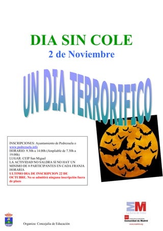 DIA SIN COLE
                         2 de Noviembre




INSCRIPCIONES: Ayuntamiento de Pedrezuela o
www.pedrezuela.info
HORARIO: 9.30h a 14.00h (Ampliable de 7.30h a
19.00h)
LUGAR: CEIP San Miguel
LA ACTIVIDAD NO SALDRA SI NO HAY UN
MINIMO DE 8 PARTICIPANTES EN CADA FRANJA
HORARIA
ULTIMO DIA DE INSCRIPCION 22 DE
OCTUBRE. No se admitirá ninguna inscripción fuera
de plazo




        Organiza: Concejalía de Educación
 
