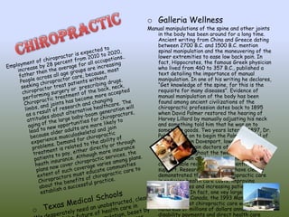 o Galleria Wellness
Manual manipulations of the spine and other joints
in the body has been around for a long time.
Ancient writing from China and Greece dating
between 2700 B.C. and 1500 B.C. mention
spinal manipulation and the maneuvering of the
lower extremities to ease low back pain. In
fact, Hippocrates, the famous Greek physician
who lived from 460 to 357 B.C., published a
text detailing the importance of manual
manipulation. In one of his writing he declares,
“Get knowledge of the spine, for this is the
requisite for many diseases”. Evidence of
manual manipulation of the body has been
found among ancient civilizations of the
chiropractic profession dates back to 1895
when David Palmer restored the hearing of
Harvey Lillard by manually adjusting his neck
and something told him that he was on to
something goods. Two years later, in 1897, Dr.
Palmer went on to begin the Palmer School of
Chiropractic in Davenport, lowa, which
continues to train doctors of chiropractic to
this day. Throughout the twentieth century,
the profession of chiropractic has gained
considerable recognition and scientific
support. Research studies that have cleanly
demonstrated the value of chiropractic care
in reducing health care costs, improving
recovery rates and increasing patient
satisfaction. In fact, one vey large study
conducted in Canada, the 1993 Manga Study
concluded that chiropractic care would save
hundreds of millions of dollars annually in work
disability payments and direct health care
 