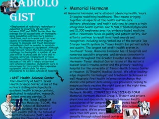  Memorial Hermann
At Memorial Hermann, we’re all about advancing health. Yours.
It begins redefining healthcare. That means bringing
together all aspects of the health system-care
delivery, physicians and health solutions to create a truly
integrated health system. Our 5,500 affiliated physicians
and 21,000 employees practice evidence-based medicine
with a relentless focus on quality and patient safety. Our
efforts continue to result in national awards and
recognition, including being ranked one of the nation’s Top
5 larger health system by Truven Health for patient safety
and quality. The largest not-profit health system in
Southeast Texas, Memorial Hermann has 12 hospitals and
numerous specialty programs and services conveniently
located throughout the Greater Houston area. Memorial
Hermann- Texas Medical Center is one of the nation's
busiest level 1 trauma center and the primary teaching
hospital for the university of Texas Health Science Center
at Houston (UTHealth) Medical School. We offer leading-
edge diagnostic technologist and treatment techniques as
well Houston’s first health information exchange that
shares vital patient data among care providers, helping to
ensure patients receive the right care art the right time.
Our Memorial Hermann Physician
Network, MHMD, COMPRISES PHYSICIANS FORM
Memorial Hermann Medical Group, UTHealth and private
physicians and specialists, Memorial Hermann Health
subsidiaries offer comprehensive, integrated health
solutions that deliver quality benefits while helping to
contain costs. We’ve proudly served this community for
more then 105 years, and contribute some $300 million
annually through school-based center and other programs.
Employment of radiologic technology is
expected to growth by 28 percents
between 2010 and 2020, faster than the
average for all occupations. An increasing
aging population will have more medical
conditions, such as breaks and fractures
caused by osteoporosis, which require
imaging to diagnose and treat. Radiologic
technologists will be needed to maintain
and use the diagnostic equipment. Although
hospitals will remain the main employer of
radiologic technologists; a number of new
jobs will be in physicians officers and in
imaging centuries. Employment in these
healthcare setting is expected to increase
because of the shift toward outpatient
care whenever possible. Outpatient care is
encouraged by third-party less expensive
equipment, which allow for more
procedures to be done outside of hospitals.
UNT Health Science Center
The University of North Texas
Health Science Center is one of the
nation's distinguished graduate
academic health science centers,
dedicated to education, research,
patient care and service. It
comprises the Texas College of
Osteopathic Medicine (TCOM), the
Graduate School of Biomedical
Sciences (GSBS), the School of
Public Health (SPH), the School of
Health Professions (SHP), which
 