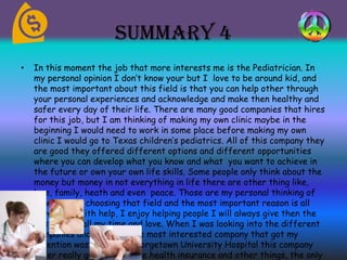Summary 4
• In this moment the job that more interests me is the Pediatrician. In
my personal opinion I don’t know your but I love to be around kid, and
the most important about this field is that you can help other through
your personal experiences and acknowledge and make then healthy and
safer every day of their life. There are many good companies that hires
for this job, but I am thinking of making my own clinic maybe in the
beginning I would need to work in some place before making my own
clinic I would go to Texas children’s pediatrics. All of this company they
are good they offered different options and different opportunities
where you can develop what you know and what you want to achieve in
the future or own your own life skills. Some people only think about the
money but money in not everything in life there are other thing like,
love, family, heath and even peace. Those are my personal thinking of
view why am choosing that field and the most important reason is all
have to be with help, I enjoy helping people I will always give then the
best of my, all my time and love. When I was looking into the different
companies and the jobs the most interested company that got my
attention was MedStar Georgetown University Hospital this company
offer really good things like health insurance and other things, the only
 