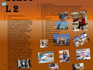 Schoo
l 2
5) 4-6 years education
6) 50,000 dollars to 60,000 is the cost of the career, but it can
decrease or increase it just depend what career you want.
7) The campus that they offered in Houston is brand new. This school
offered a lot of pay form and information's that may interest all of
us. This new campus also offered a bachelor in many different fields.
You have a lot of decision and opportunities are all about you and your
choices.
8) Dental Assistant
1) Diagnostic Medical Sonography
2) Medical Administrative Assistant
3) Medical Assistant
4) Nurse Aide
5) Pharmacy Technician
6) Phlebotomy Technician
7) Veterinary Assistant
8) Dental Hygiene
9) Physical Therapist Assistant
10) Radiography
11) Repertory Therapy
1. Prima Medical Institute
2. I-10
3. At Prima Medical Institute, we
want each student to succeed. We
are dedicated to proving students
with a well-rounded education that
offers theoretical classroom
studies coupled with real world
training on-site at medical
facilities. Prima Medical Institute
is more than a vocational school.
We provide life-altering
opportunities that turn our
student into competent medical
professionals who can meet the
expectations of 21st century
employers. Our mission in to
improve the quality of people’s
lives by providing the best value in
medical career education . Prima
Medical Institute started
changing lives in January 1972,
when Richard Luebke, Sr. and his
wife, Joann, realized their dream
of offering quality medical career
education in Tucson, Ariz, stating
with a nursing assistant program.
Just one year later, the program
had become so popular, the
luebkes added classes for other
medical professions to meet the
growing demand.
4. If you’re motivated to make a big
change in your life,, Prima Medical
Institute is ready to help you
reach your career goals. During
 