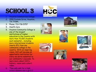 School 3
1. Houston Communities Collage
2. 1550 Foxlake Drive, Houston,
TX 77084,
3. Phone. 713-718-5757
4. Health Care
5. Houston Community Collage is
one of the largest
institutions of higher
education in the country with
more than 70,000 students
each semester,, including
more international students
(nearly 8%) than any
community collage in the
country. With an inspiring
vision, HCC will become an
opportunity institution for
every we serve-essential to
our community's success. To
learn more about HCC’s
history, vision and a short
video.
6. They only ask for a high
school diploma and a gp:2.0
 