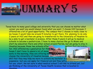 Summary 5
Texas have to many good collage and university that you can choose no matter what
career you want you would always found what you want. I choose HCC because it
offered me a lot of good opportunity. The campus that I choose is really close to
my house it would take me around 5 minutes to get there. I’m planning to do only
2 years at HCC and then am going to transferred to the University of Houston to
be a able to get a bachelor in science. After those 4 years I will go to medical
schools to become a pediatrician. I have to many choices like go to Miami and
start my education there and other school around Florida, but am going to stay in
Houston because those two schools offered me the opportunities that am looking
for. HCC offered my a good price for those 2 year of college and is close to my
house I don’t have to spend a lot of money in gasoline, I don’t have to wake-up to
early in the morning, they are offering me 2 days of weekly. In the other hand I
choose the University of Houston because I think that I have better educational
skill that they may help me more to achieve my bachelor in science , it is a little
expensive but you can apply for financial aid and they will give you some money
for you start. Am not sure in what medical school I will like to attend yet, but
am thinking of the University of Texas Health Science that is located in
 