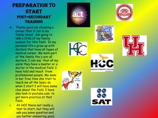 Preparation to
start
post=secondary
training
A. Thanks good am choosing a
career that it run in my
family blood . Am going to
talk a little of my family
passion for this field. In my
personal life a grow up with
doctors that have all types of
medical career. My mom part
of the family the y are all
doctors, I can say that all my
uncle they have a master or a
doctor in the medical field. I
have told and teach from
professional people. My mom
in her free time she trait to
teach me all the basic so
when I start I will have some
clue about the field. I have
also look in youtube.com to
get more practice at that
field..
i. At HCC there not really a
test to start, but they will
ask you some question and
you better answering good.
 
