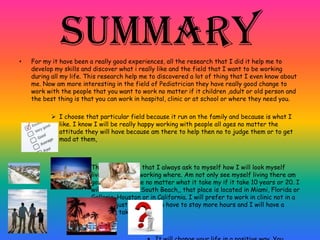 Summary• For my it have been a really good experiences, all the research that I did it help me to
develop my skills and discover what i really like and the field that I want to be working
during all my life. This research help me to discovered a lot of thing that I even know about
me. Now am more interesting in the field of Pediatrician they have really good change to
work with the people that you want to work no matter if it children ,adult or old person and
the best thing is that you can work in hospital, clinic or at school or where they need you.
 I choose that particular field because it run on the family and because is what I
like. I know I will be really happy working with people all ages no matter the
attitude they will have because am there to help then no to judge them or to get
mad at them,
» That’s a question that I always ask to myself how I will look myself
living where and working where. Am not only see myself living there am
going to live there no matter what it take my if it take 10 years or 20. I
will like to live in South Beach,, that place is located in Miami, Florida or
Galleria, Houston or in California. I will prefer to work in clinic not in a
hospital just because you have to stay more hours and I will have a
family to take care too.
 