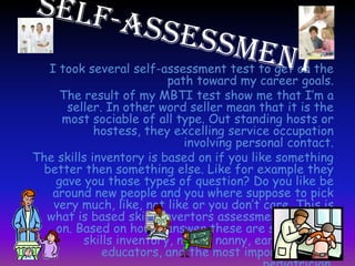 I took several self-assessment test to get on the
path toward my career goals.
The result of my MBTI test show me that I’m a
seller. In other word seller mean that it is the
most sociable of all type. Out standing hosts or
hostess, they excelling service occupation
involving personal contact.
The skills inventory is based on if you like something
better then something else. Like for example they
gave you those types of question? Do you like be
around new people and you where suppose to pick
very much, like, not like or you don’t care. This is
what is based skills invertors assessment is based
on. Based on how I answer these are some of my
skills inventory, nurse, nanny, early children
educators, and the most important of all
 