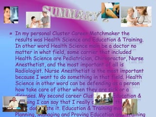 ¤ In my personal Cluster Career Matchmaker the
results was Health Science and Education & Training.
In other word Health Science main be a doctor no
matter in what field, some carrier that included
Health Science are Pediatrician, Chiropractor, Nurse
Anesthetist, and the most important of all is
Radiologist. Nurse Anesthetist is the most important
because I want to do something in that field. Health
Science in other word can be defending as a person
how take care of other when they are sick or a
diseases. My second career Cluster was Education &
Training I can say that I really don’t like this field
but I don’t hate it. Education & Training main,
Planning, Managing and Proving Education and Training
 