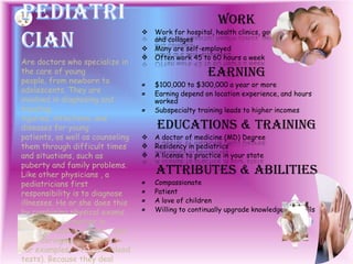Work
 Work for hospital, health clinics, government agencies,
and collages
 Many are self-employed
 Often work 45 to 60 hours a week
Earning
¤ $100,000 to $300,000 a year or more
¤ Earning depend on location experience, and hours
worked
¤ Subspecialty training leads to higher incomes
Educations & Training
 A doctor of medicine (MD) Degree
 Residency in pediatrics
 A license to practice in your state
Attributes & Abilities
¤ Compassionate
¤ Patient
¤ A love of children
¤ Willing to continually upgrade knowledge and skills
Are doctors who specialize in
the care of young
people, from newborn to
adolescents. They are
involved in diagnosing and
treating
injuries, infections, and
diseases for young
patients, as well as counseling
them through difficult times
and situations, such as
puberty and family problems.
Like other physicians , a
pediatricians first
responsibility is to diagnose
illnesses. He or she does this
by combining physical exams
with the information in
patients medical history, and
by ordering special tests(
for examples, x-ray and blood
tests). Because they deal
 