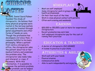 Workplace
• Most are self-employed
• Some chiropractor work in group clinics with other
health professionals
• On their feet much of the time
• Work in close physical contact with patients
• Often work evening and weekends
Earning
o $50,000 to 150,000 a year or more for experienced
chiropractors
o Recent graduates may earn less
o Self-employed chiropractor pay for the cost of
running their practices
Education & Training
• A doctor of chiropractic (DC) DEGREE
• A license to practice in your state
Attributes & Abilities
o Work well with your hands
o Physical stamina
o Communication skills
o Able to work independently and enjoy helping people
In 1895, Daniel David Palmer
founded the study of
chiropractic. He believe that
many physical programs were
rooted in the nervous system
and could be treated through
spinal adjustments and other
forms of hands-on care.
Though the profession has
developed a lot since then, it
remains faithful to his basic
philosophy. When a patient
first visits a chiropractic
office, the chiropractor asks
the patient about his or her
medical history and examines
the problem area. The
chiropractor also make take
and interpret x—rays, if
necessary. With this
information, it is possible to
diagnose the patients problem.
If the problem can be helped
 