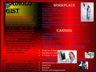 Radiolo
gist
Workplace
 Work for hospitals, clinics, nursing homes, and
colleges, or self-employed
 Many work a 5-day, 40 to 50 hour week; other work
longer hours
 May work evenings and weekends and be on call when
not at work
 The work can be stressful
 Follow safety procedures when working with imaging
equipment
Earning
 100,000 to $500,000 a year or more
 Earning depend on experience, location, and
subspecialty
 Self-employed radiologist pay for the costs of running
their practices
Education & Training
 A doctor of medicine (MD) degree
 Residency in radiology
 A license to practice in your state
Attributes & Abilities
 Communication skills
 Analytical
 Decisive
 Patient and Compassionate
When doctors need to diagnose
an illness, they often turn to
advanced medical imaging
technologist to provide them with
an inside view of a patients body.
To get there images, they refer
their patient to specialist doctor
called radiologist, experts in the
use of imaging technologies to
diagnose and treat patients. .
With the help of medical imaging
techs, radiologist use imaging
technology to see what is going on
inside patients bodies. There are
many different technologies
available, including x-rays,
ultrasound, computed tomography
(CT) scanners, magnetic
resonance imaging (MRI), and
magnetic resonance angiography
(MMRA. When radiologist are
consulted about a patient, they
must first recommended the
correct type of imaging for the
problem. Directing the imaging
 