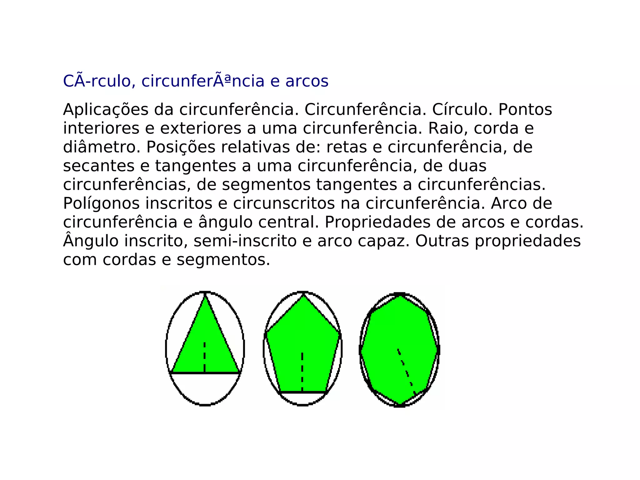 CÃ­rculo, circunferÃªncia e arcos
Aplicações da circunferência. Circunferência. Círculo. Pontos
interiores e exteriores a uma circunferência. Raio, corda e
diâmetro. Posições relativas de: retas e circunferência, de
secantes e tangentes a uma circunferência, de duas
circunferências, de segmentos tangentes a circunferências.
Polígonos inscritos e circunscritos na circunferência. Arco de
circunferência e ângulo central. Propriedades de arcos e cordas.
Ângulo inscrito, semi-inscrito e arco capaz. Outras propriedades
com cordas e segmentos.
 