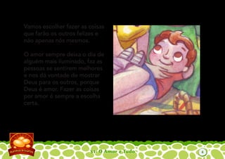 31: O Amor é Tudo
Vamos escolher fazer as coisas
que farão os outros felizes e
não apenas nós mesmos.
O amor sempre deixa o dia de
alguém mais iluminado, faz as
pessoas se sentirem melhores
e nos dá vontade de mostrar
Deus para os outros, porque
Deus é amor. Fazer as coisas
por amor é sempre a escolha
certa.
4
 