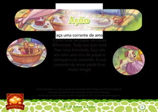 31: O Amor é Tudo
Autoria de Katiuscia Giusti. Iustrações de Sabine Rich. Design de Christia Copeland.
Tradução de Hebe Rondon Flandoli, revisão Denise Oliveira.
Publicado por My Wonder Studio. Copyright © 2011 A Família Internacional
Faça uma corrente de amor.
Corte tiras de papel de cores
diferentes. Toda vez que você
ﬁzer uma bondade, faça um
elo com uma tira de papel e
coloque-o na corrente. A sua
corrente de amor pode ﬁcar
muito longa!
AçãoAção
5
 