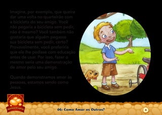 06: Como Amar os Outros?
Imagine, por exemplo, que queira
dar uma volta no quarteirão com
a bicicleta do seu amigo. Você
não pegaria a bicicleta sem pedir,
não é mesmo? Você também não
gostaria que alguém pegasse
sua bicicleta sem pedir, certo?
Provavelmente, você preferiria
que ele lhe pedisse com educação
antes de usar. Por isso, fazer o
mesmo seria uma demonstração
de amor pelo seu amigo.
Quando demonstramos amor às
pessoas, estamos sendo como
Jesus.
4
 