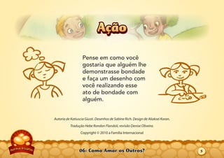 06: Como Amar os Outros?
Autoria de Katiuscia Giusti. Desenhos de Sabine Rich. Design de Aliaksei Koran.
Tradução Hebe Rondon Flandoli, revisão Denise Oliveira.
Copyright © 2010 a Família Internacional
Pense em como você
gostaria que alguém lhe
demonstrasse bondade
e faça um desenho com
você realizando esse
ato de bondade com
alguém.
AçãoAção
5
 