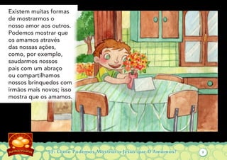 57: Como Podemos Mostrar a Jesus que O Amamos?
Existem muitas formas
de mostrarmos o
nosso amor aos outros.
Podemos mostrar que
os amamos através
das nossas ações,
como, por exemplo,
saudarmos nossos
pais com um abraço
ou compartilhamos
nossos brinquedos com
irmãos mais novos; isso
mostra que os amamos.
2
 