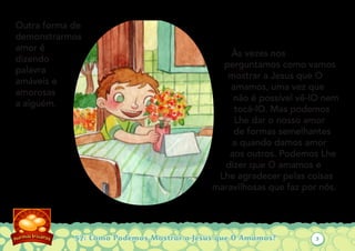 57: Como Podemos Mostrar a Jesus que O Amamos?
Outra forma de
demonstrarmos
amor é
dizendo
palavra
amáveis e
amorosas
a alguém.
Às vezes nos
perguntamos como vamos
mostrar a Jesus que O
amamos, uma vez que
não é possível vê-lO nem
tocá-lO. Mas podemos
Lhe dar o nosso amor
de formas semelhantes
a quando damos amor
aos outros. Podemos Lhe
dizer que O amamos e
Lhe agradecer pelas coisas
maravilhosas que faz por nós.
3
 