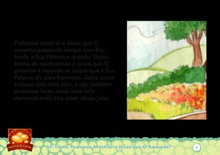 57: Como Podemos Mostrar a Jesus que O Amamos?
Podemos mostrar a Jesus que O
amamos passando tempo com Ele,
lendo a Sua Palavra e orando. Outra
forma de mostrarmos a Jesus que O
amamos é fazendo as coisas que a Sua
Palavra diz para fazermos. Jesus torna
a nossa vida mais feliz, e nós também
podemos fazer Jesus mais feliz
demonstrando-Lhe amor desse jeito.
4
 