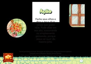 57: Como Podemos Mostrar a Jesus que O Amamos?
Escrito por Katiuscia Giusti. Ilustrações de Sabine Rich. Design de Christia Copeland.
Tradução Leonor Marques. Revisão Denise Oliveira.
Publicado por My Wonder Studio. Copyright © 2012 por A Família Internacional
AçãoAção
Feche seus olhos e
diga a Jesus duas
coisas que gosta
nEle. Pode dizer em
voz alta, sussurrando
ou simplesmente
pensando, porque
Jesus vai ouvir do
mesmo jeito.
5
 